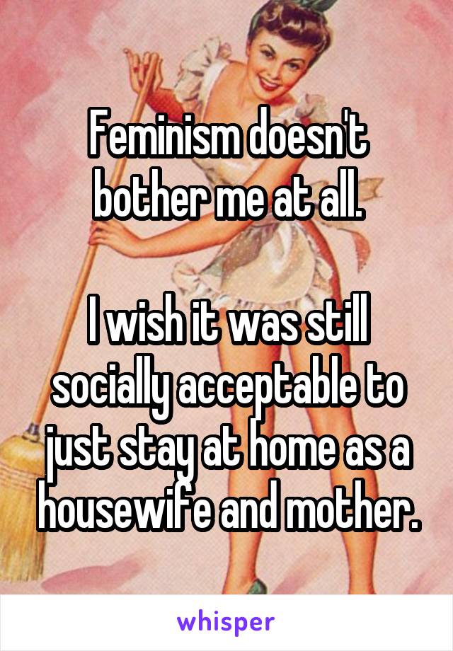 Feminism doesn't bother me at all.

I wish it was still socially acceptable to just stay at home as a housewife and mother.