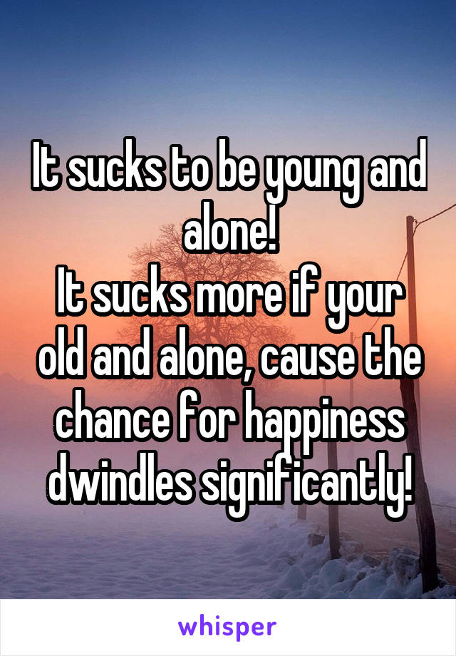 It sucks to be young and alone!
It sucks more if your old and alone, cause the chance for happiness dwindles significantly!