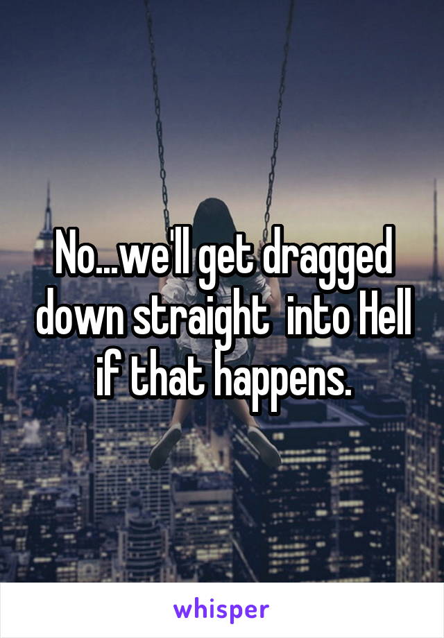 No...we'll get dragged down straight  into Hell if that happens.