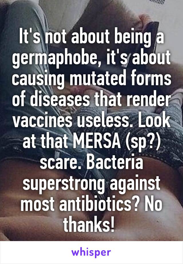 It's not about being a germaphobe, it's about causing mutated forms of diseases that render vaccines useless. Look at that MERSA (sp?) scare. Bacteria superstrong against most antibiotics? No thanks! 