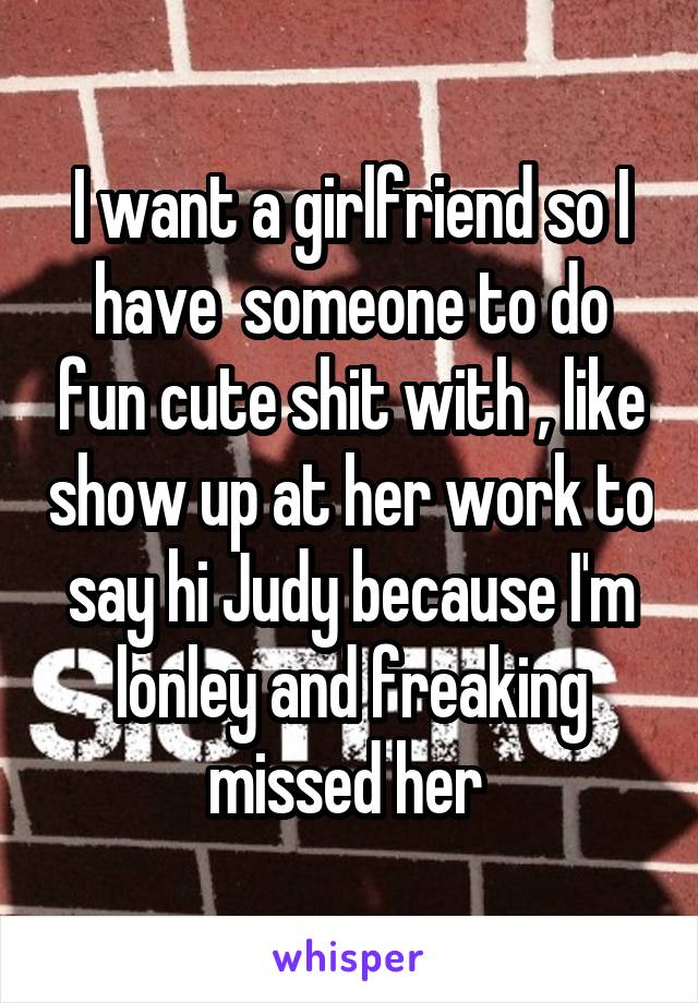 I want a girlfriend so I have  someone to do fun cute shit with , like show up at her work to say hi Judy because I'm lonley and freaking missed her 