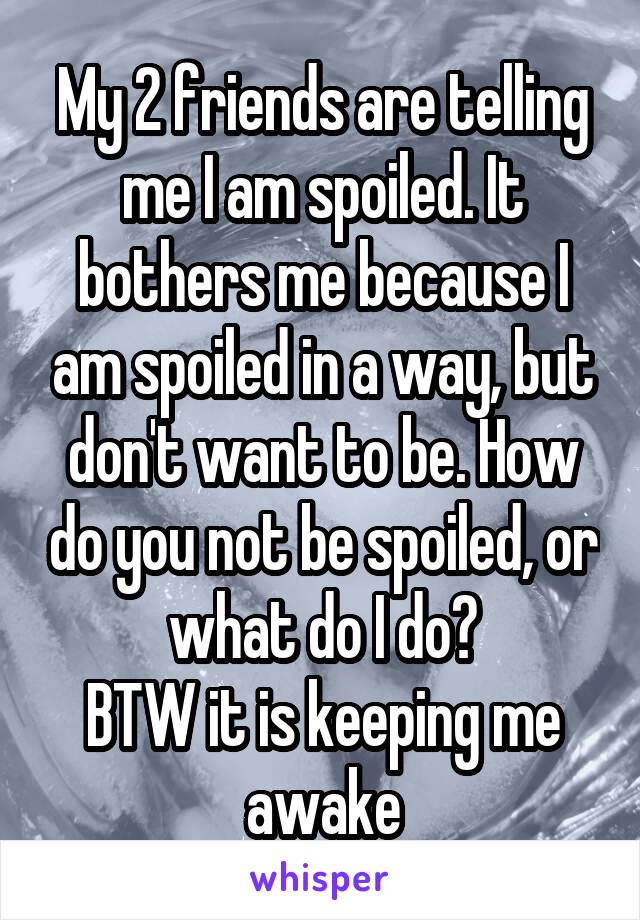 My 2 friends are telling me I am spoiled. It bothers me because I am spoiled in a way, but don't want to be. How do you not be spoiled, or what do I do?
BTW it is keeping me awake