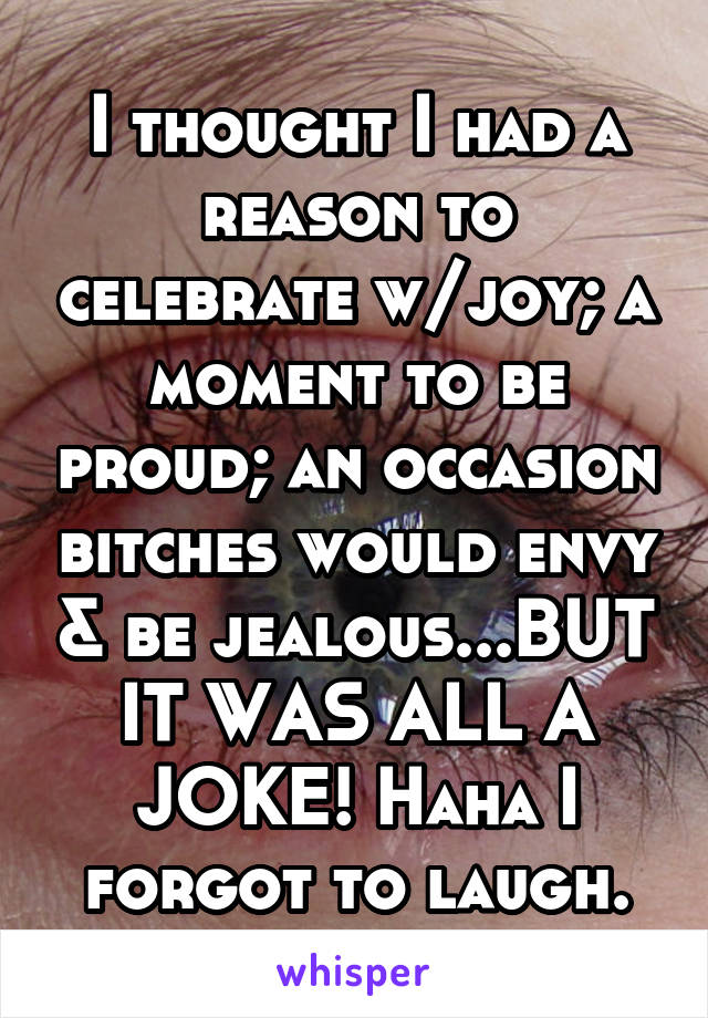 I thought I had a reason to celebrate w/joy; a moment to be proud; an occasion bitches would envy & be jealous...BUT IT WAS ALL A JOKE! Haha I forgot to laugh.