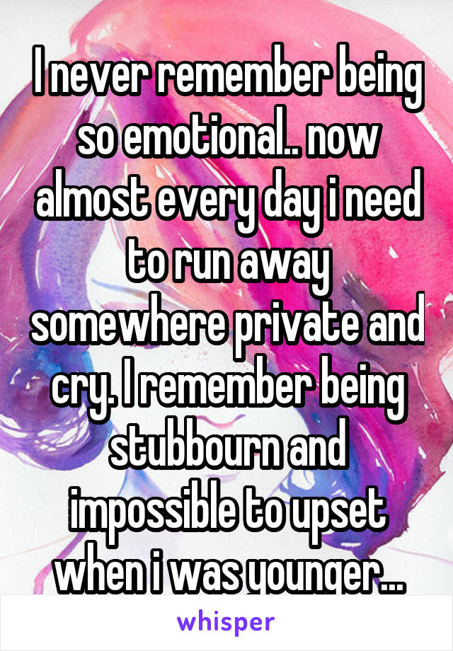 I never remember being so emotional.. now almost every day i need to run away somewhere private and cry. I remember being stubbourn and impossible to upset when i was younger...