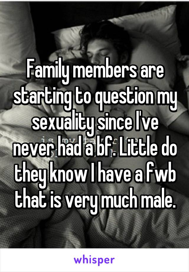 Family members are starting to question my sexuality since I've never had a bf. Little do they know I have a fwb that is very much male.