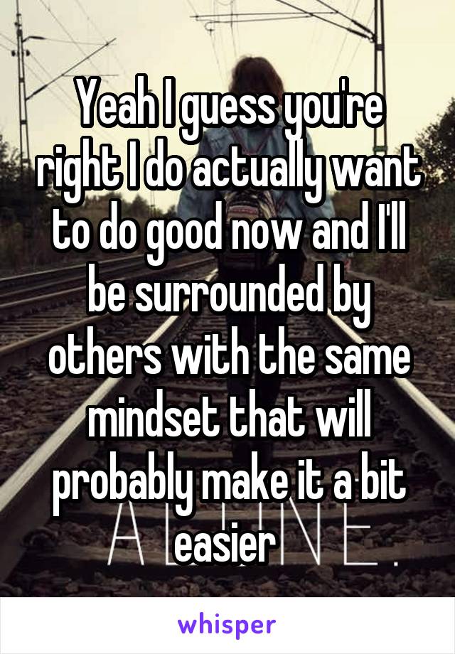 Yeah I guess you're right I do actually want to do good now and I'll be surrounded by others with the same mindset that will probably make it a bit easier 