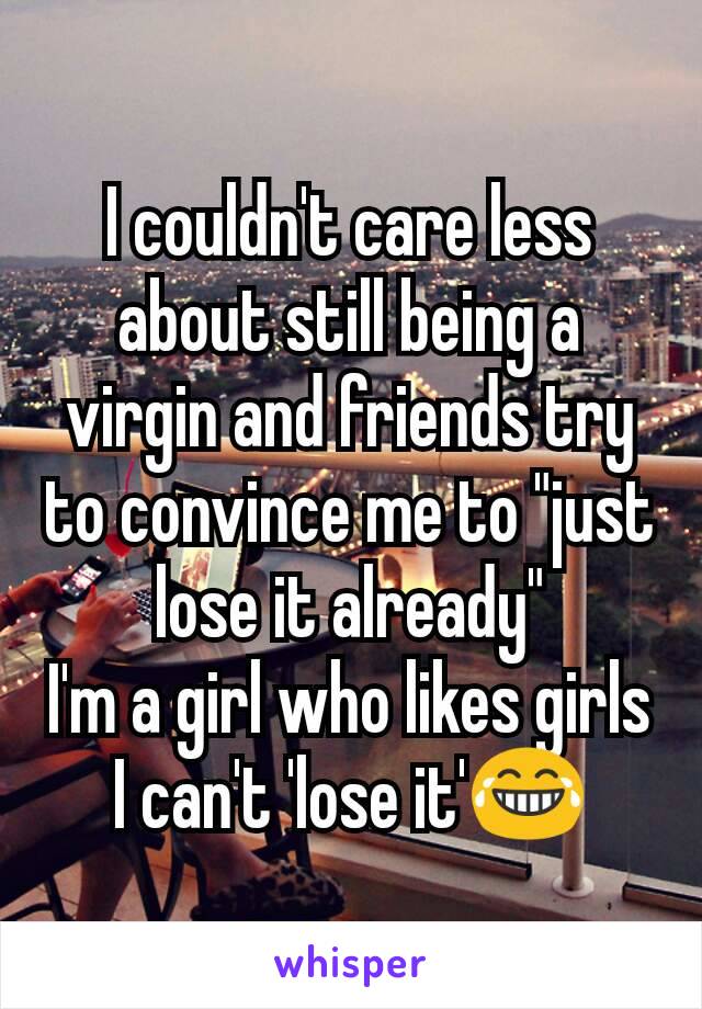 I couldn't care less about still being a virgin and friends try to convince me to "just lose it already"
I'm a girl who likes girls I can't 'lose it'😂