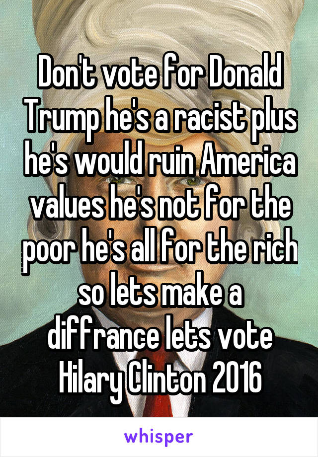 Don't vote for Donald Trump he's a racist plus he's would ruin America values he's not for the poor he's all for the rich so lets make a diffrance lets vote Hilary Clinton 2016