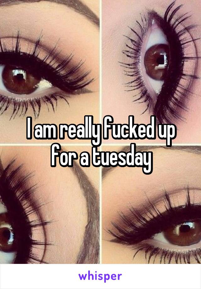 I am really fucked up for a tuesday