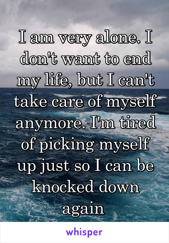 I am very alone. I don't want to end my life, but I can't take care of myself anymore. I'm tired of picking myself up just so I can be knocked down again 