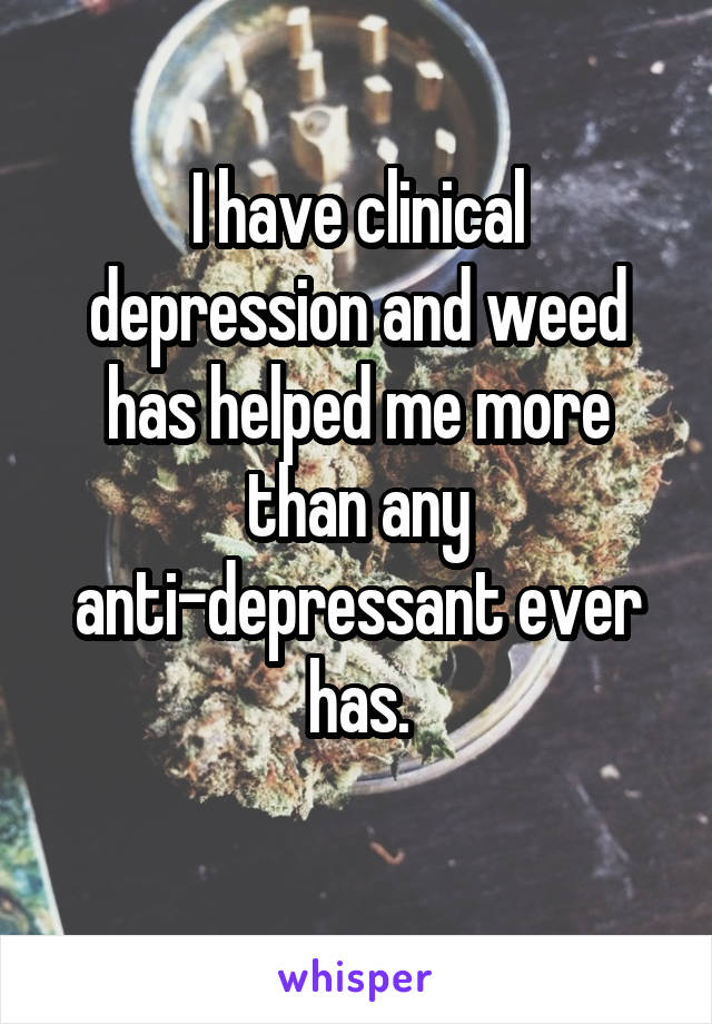 I have clinical depression and weed has helped me more than any anti-depressant ever has.
