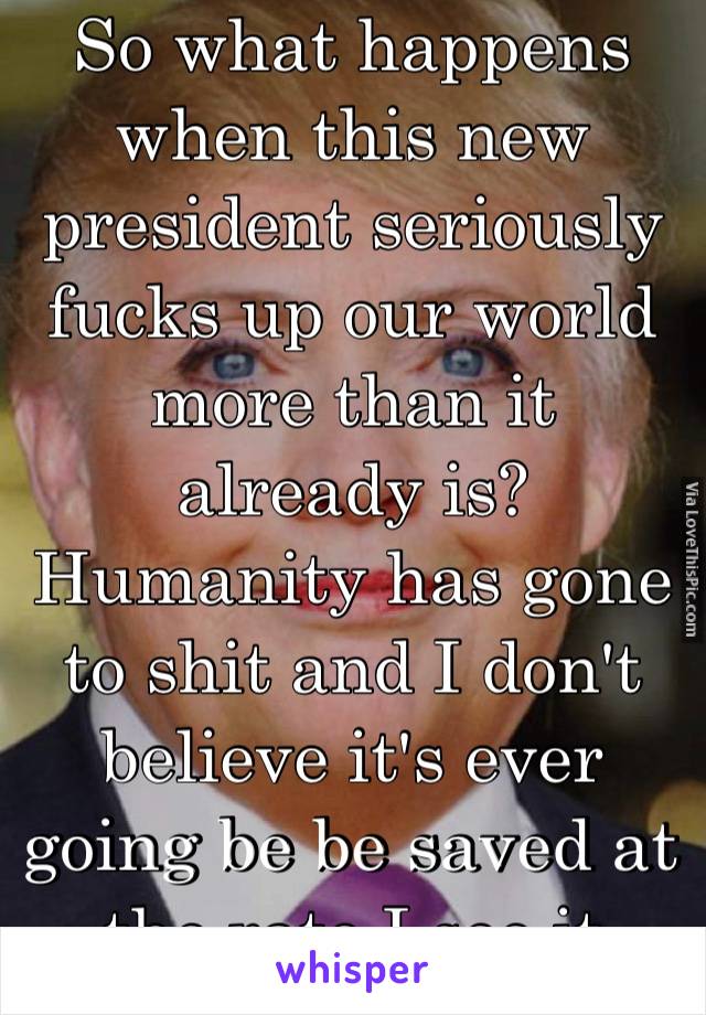 So what happens when this new president seriously fucks up our world more than it already is? Humanity has gone to shit and I don't believe it's ever going be be saved at the rate I see it going 😑