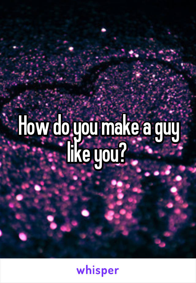 How do you make a guy like you? 