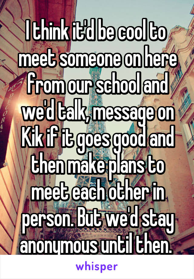 I think it'd be cool to  meet someone on here from our school and we'd talk, message on Kik if it goes good and then make plans to meet each other in person. But we'd stay anonymous until then. 