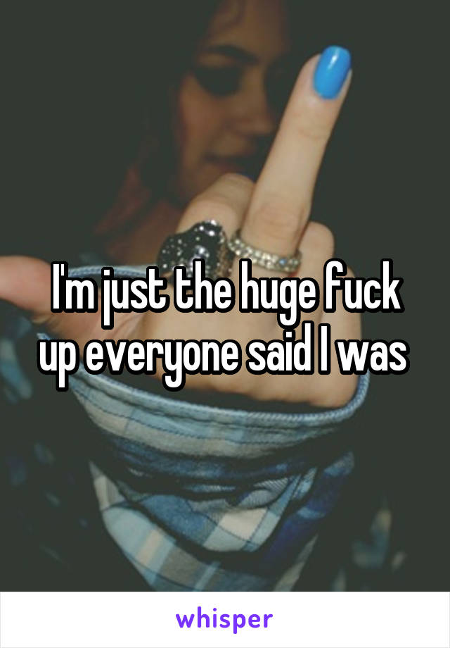 I'm just the huge fuck up everyone said I was 