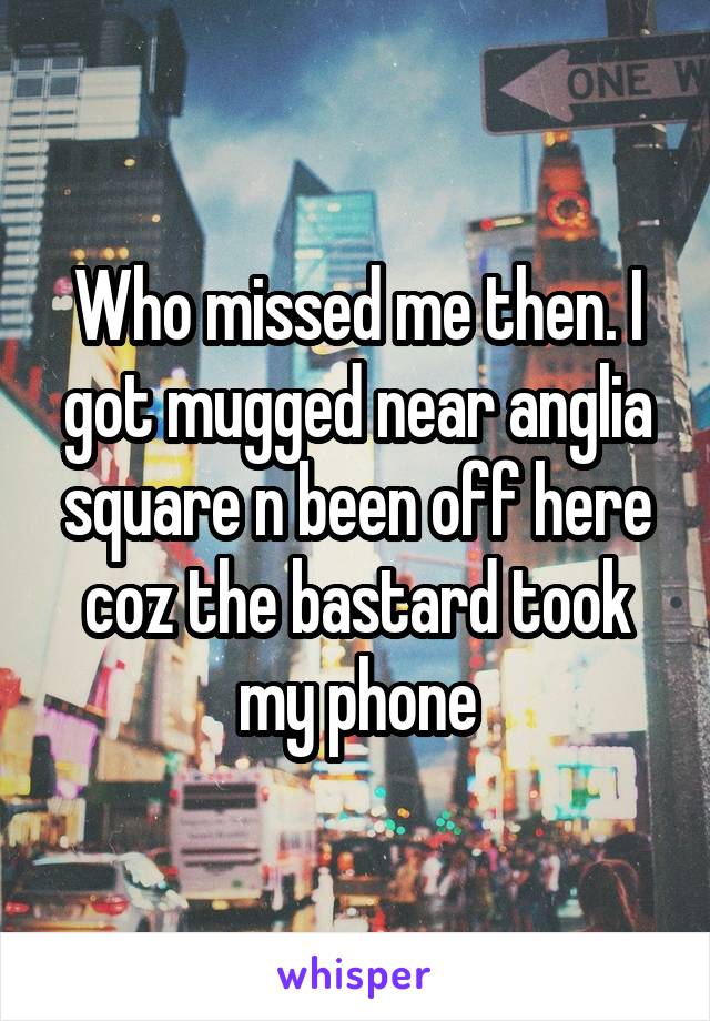 Who missed me then. I got mugged near anglia square n been off here coz the bastard took my phone