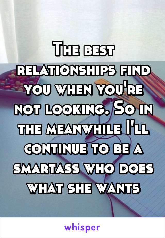 The best relationships find you when you're not looking. So in the meanwhile I'll continue to be a smartass who does what she wants