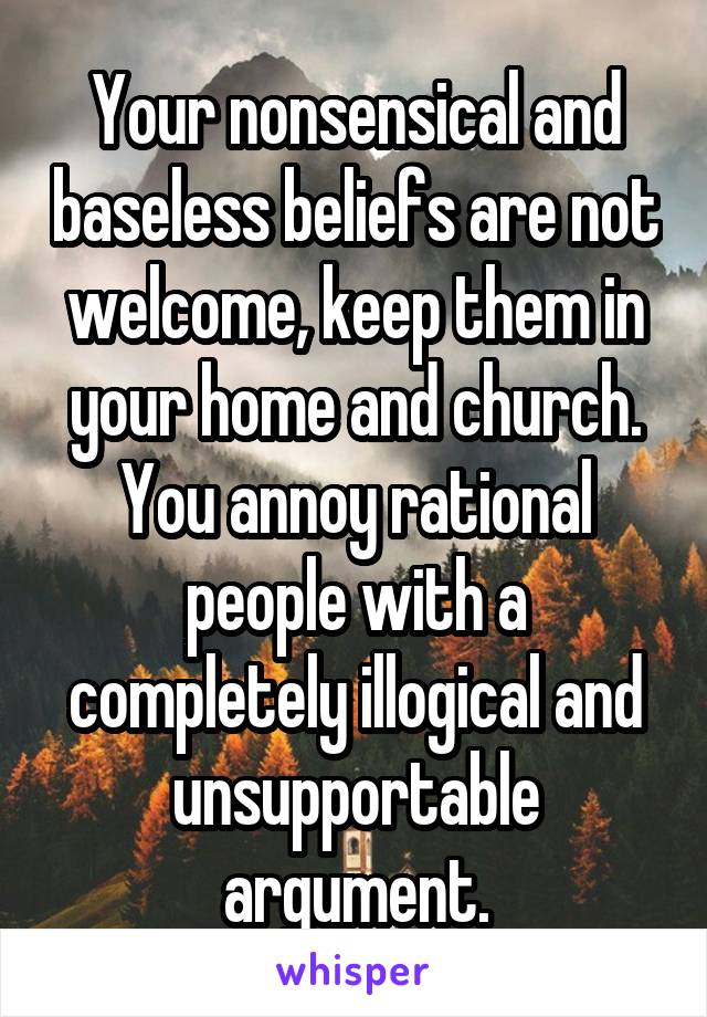 Your nonsensical and baseless beliefs are not welcome, keep them in your home and church. You annoy rational people with a completely illogical and unsupportable argument.