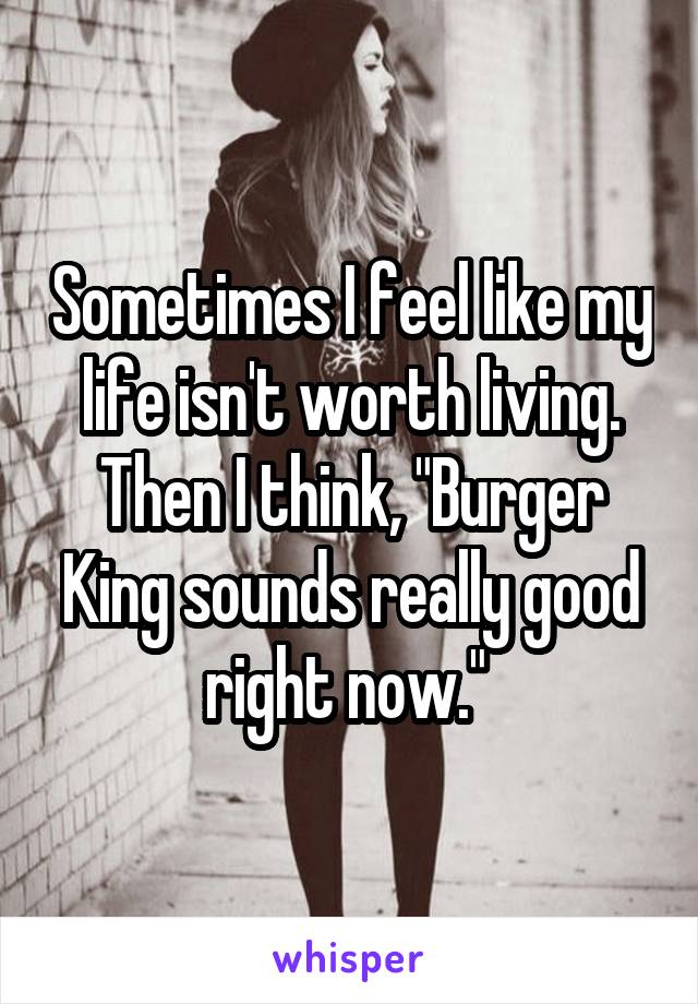 Sometimes I feel like my life isn't worth living. Then I think, "Burger King sounds really good right now." 