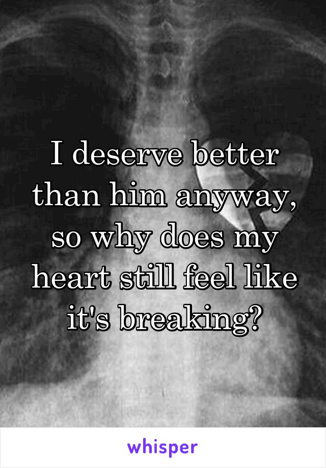 I deserve better than him anyway, so why does my heart still feel like it's breaking?