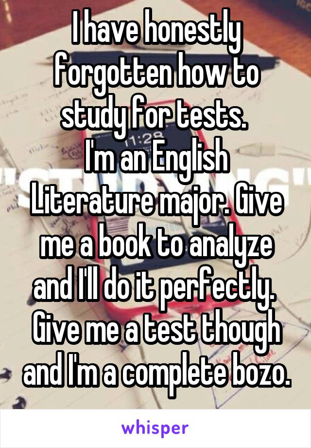 I have honestly forgotten how to study for tests. 
I'm an English Literature major. Give me a book to analyze and I'll do it perfectly. 
Give me a test though and I'm a complete bozo. 