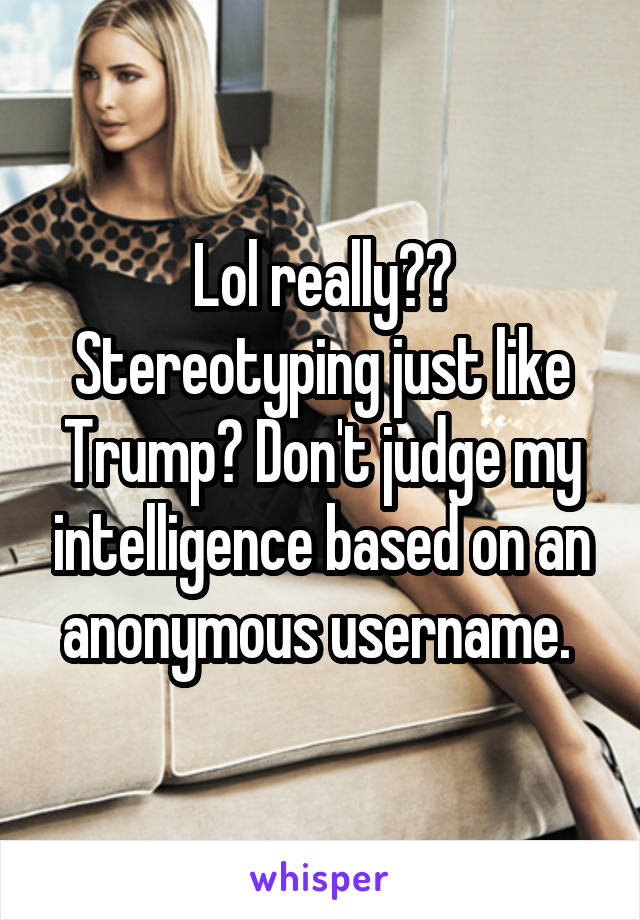 Lol really?? Stereotyping just like Trump? Don't judge my intelligence based on an anonymous username. 