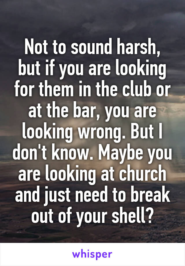 Not to sound harsh, but if you are looking for them in the club or at the bar, you are looking wrong. But I don't know. Maybe you are looking at church and just need to break out of your shell?