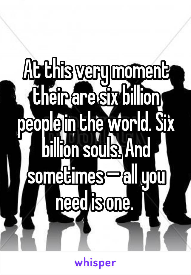 At this very moment their are six billion people in the world. Six billion souls. And sometimes — all you need is one. 