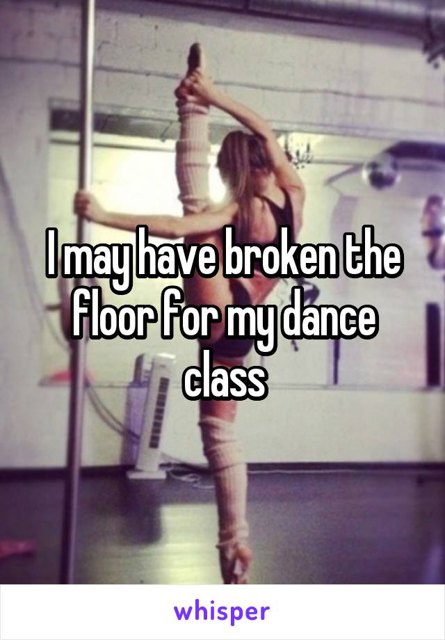 I may have broken the floor for my dance class