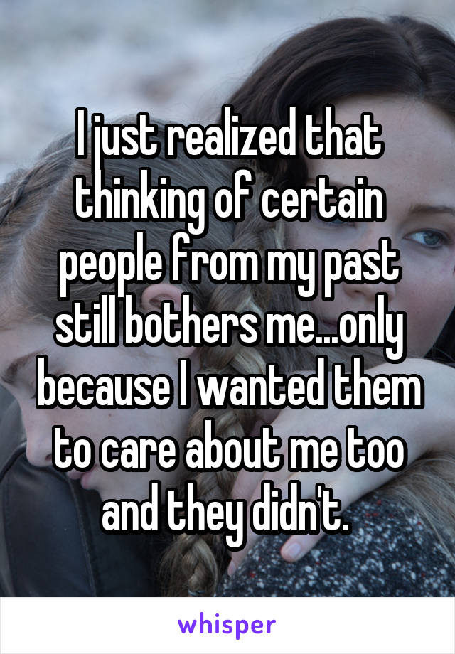 I just realized that thinking of certain people from my past still bothers me...only because I wanted them to care about me too and they didn't. 