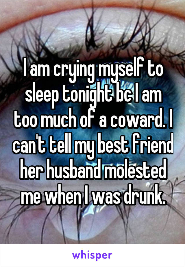 I am crying myself to sleep tonight bc I am too much of a coward. I can't tell my best friend her husband molested me when I was drunk.