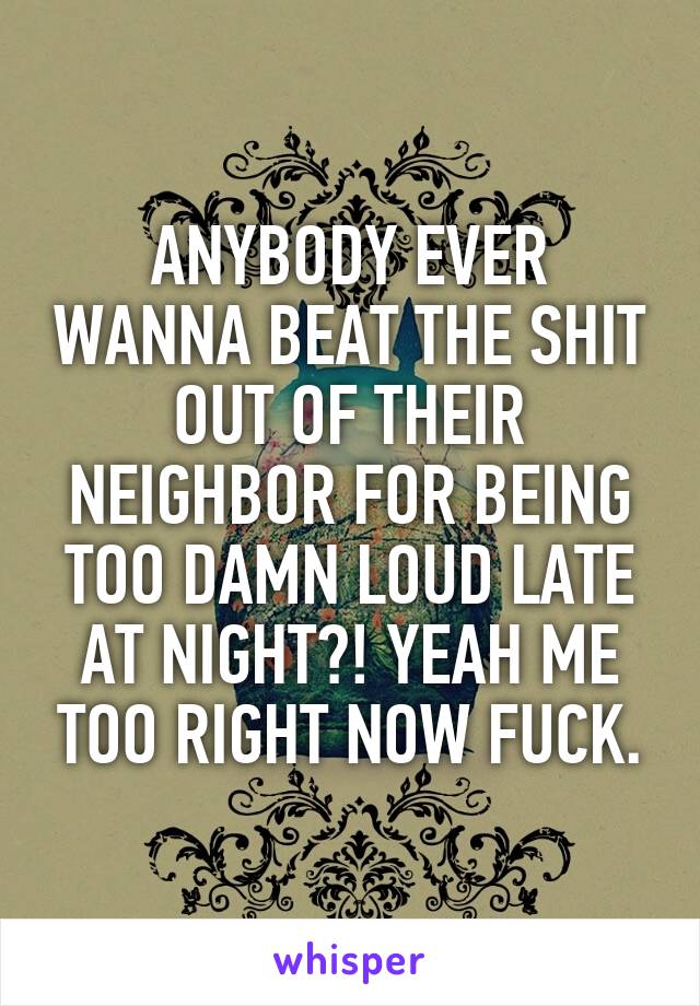 ANYBODY EVER WANNA BEAT THE SHIT OUT OF THEIR NEIGHBOR FOR BEING TOO DAMN LOUD LATE AT NIGHT?! YEAH ME TOO RIGHT NOW FUCK.