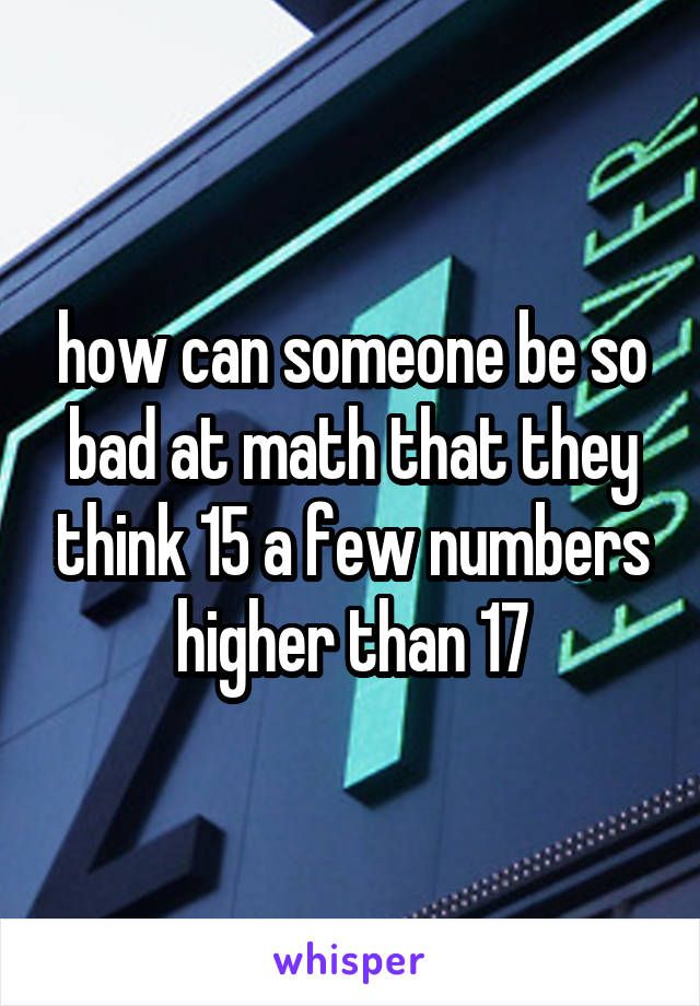 how can someone be so bad at math that they think 15 a few numbers higher than 17