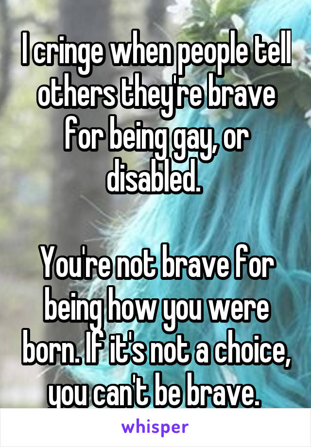 I cringe when people tell others they're brave for being gay, or disabled. 

You're not brave for being how you were born. If it's not a choice, you can't be brave. 