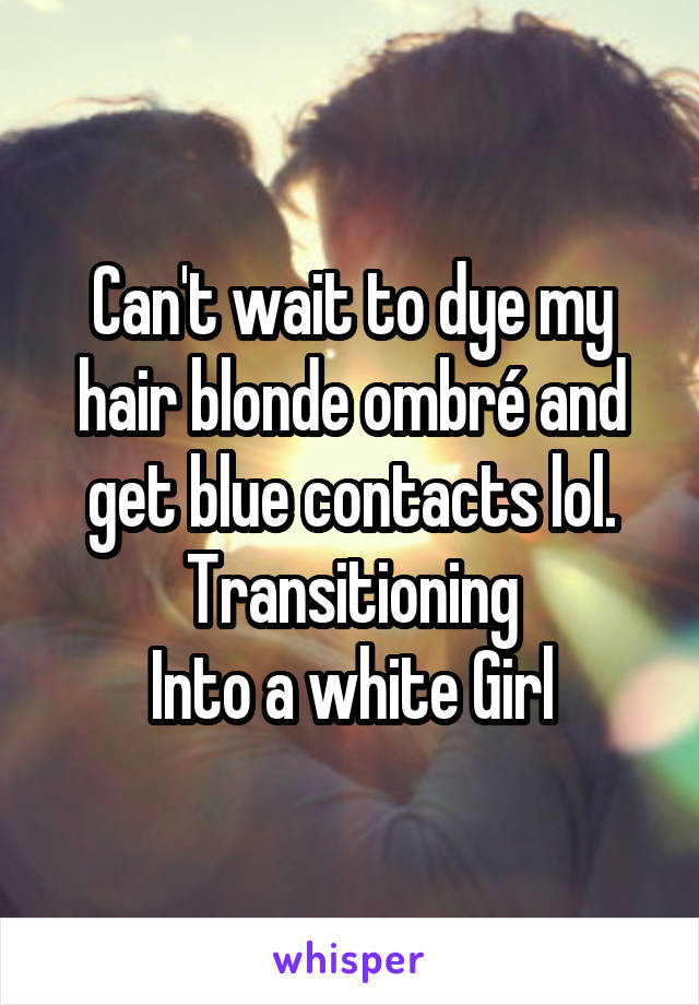 Can't wait to dye my hair blonde ombré and get blue contacts lol. Transitioning
Into a white Girl