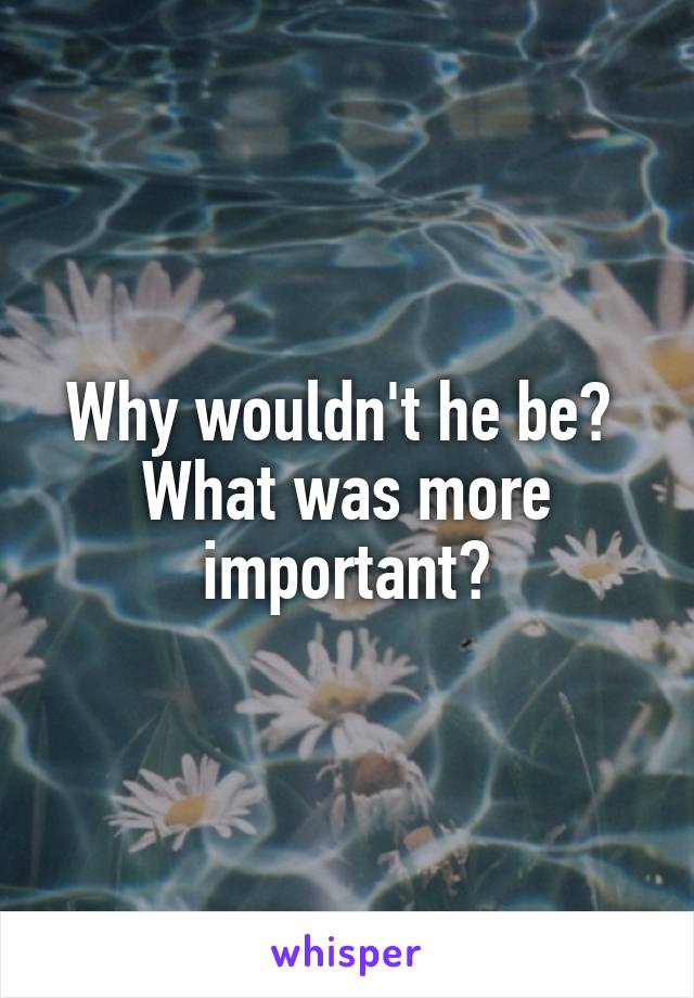 Why wouldn't he be? 
What was more important?