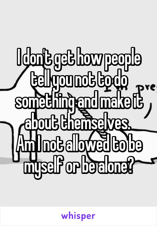 I don't get how people tell you not to do something and make it about themselves. 
Am I not allowed to be myself or be alone?