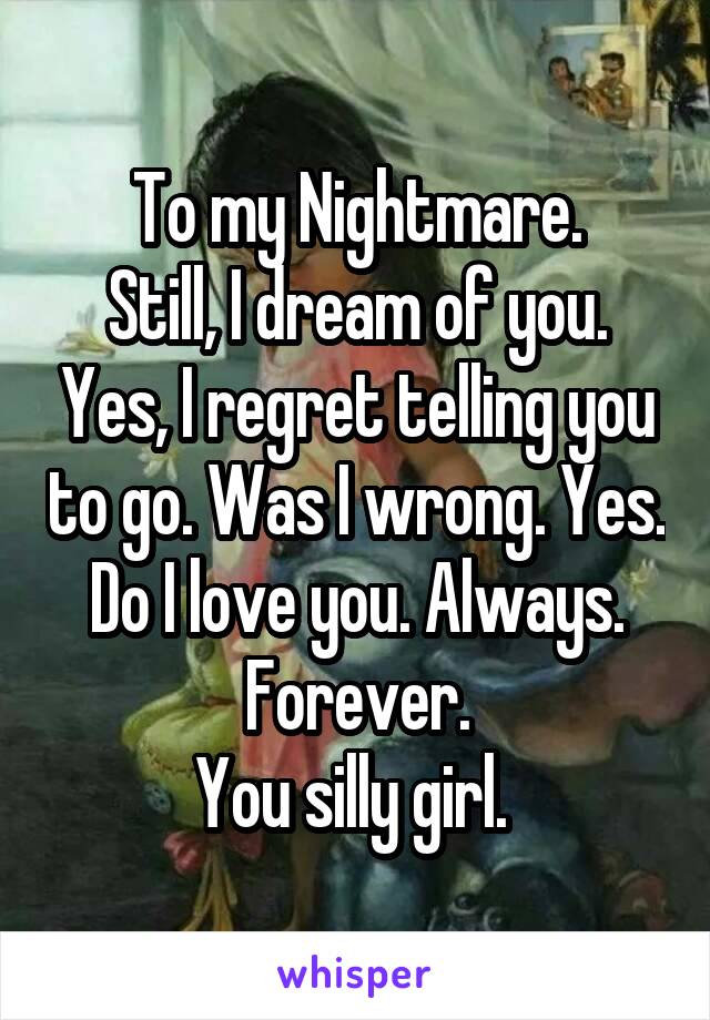 To my Nightmare.
Still, I dream of you. Yes, I regret telling you to go. Was I wrong. Yes. Do I love you. Always. Forever.
You silly girl. 