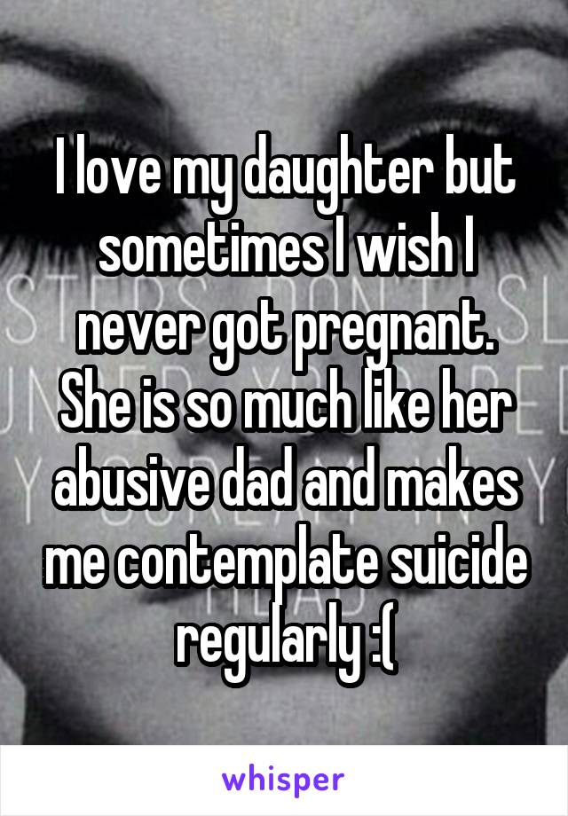 I love my daughter but sometimes I wish I never got pregnant. She is so much like her abusive dad and makes me contemplate suicide regularly :(