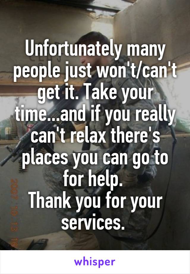 Unfortunately many people just won't/can't get it. Take your time...and if you really can't relax there's places you can go to for help. 
Thank you for your services. 