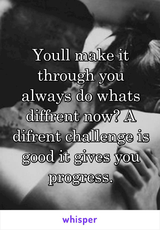 Youll make it through you always do whats diffrent now? A difrent challenge is good it gives you progress.