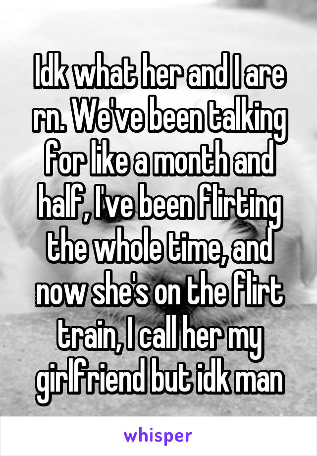 Idk what her and I are rn. We've been talking for like a month and half, I've been flirting the whole time, and now she's on the flirt train, I call her my girlfriend but idk man