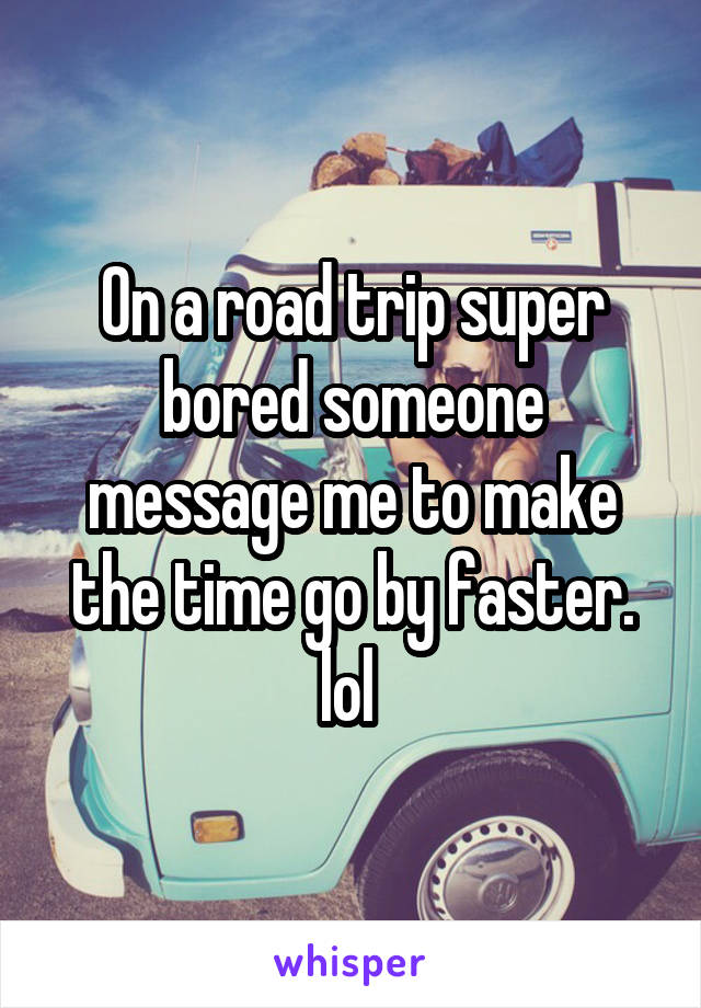 On a road trip super bored someone message me to make the time go by faster. lol 