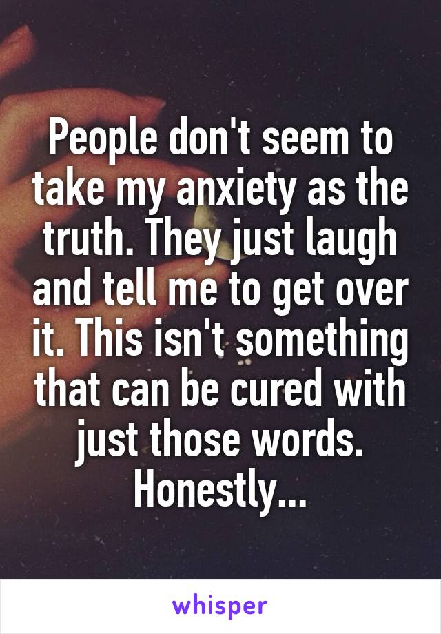 People don't seem to take my anxiety as the truth. They just laugh and tell me to get over it. This isn't something that can be cured with just those words. Honestly...