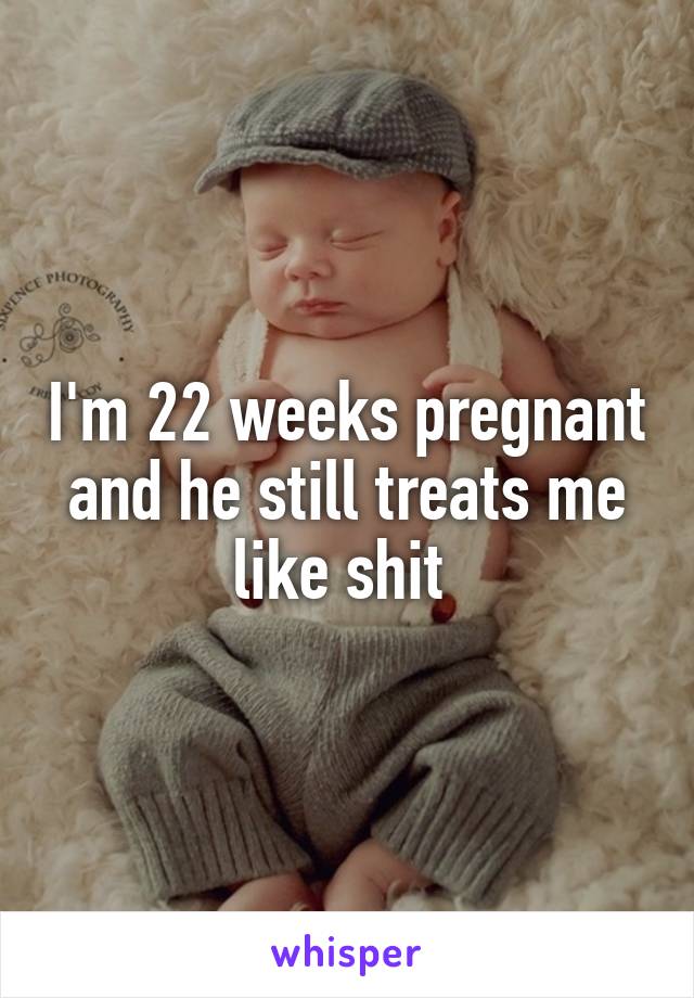 I'm 22 weeks pregnant and he still treats me like shit 