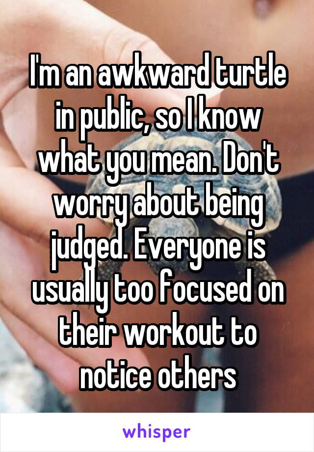 I'm an awkward turtle in public, so I know what you mean. Don't worry about being judged. Everyone is usually too focused on their workout to notice others