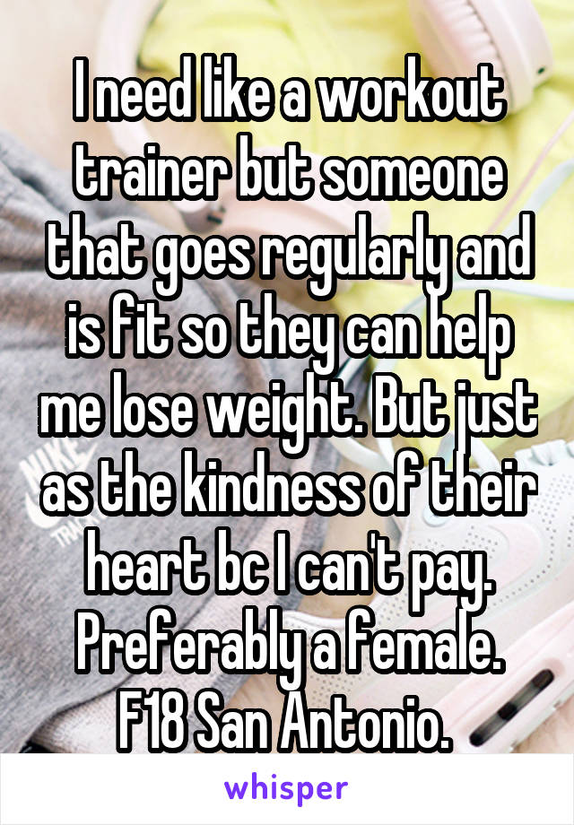 I need like a workout trainer but someone that goes regularly and is fit so they can help me lose weight. But just as the kindness of their heart bc I can't pay. Preferably a female. F18 San Antonio. 