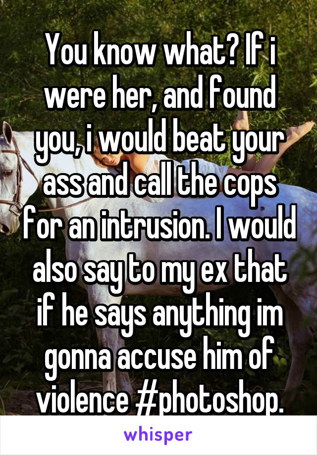 You know what? If i were her, and found you, i would beat your ass and call the cops for an intrusion. I would also say to my ex that if he says anything im gonna accuse him of violence #photoshop.