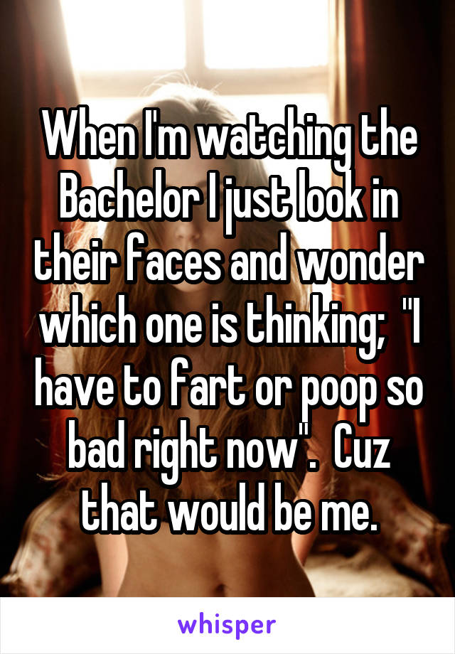 When I'm watching the Bachelor I just look in their faces and wonder which one is thinking;  "I have to fart or poop so bad right now".  Cuz that would be me.