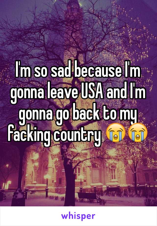 I'm so sad because I'm gonna leave USA and I'm gonna go back to my facking country 😭😭